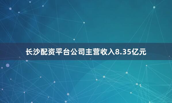 长沙配资平台公司主营收入8.35亿元