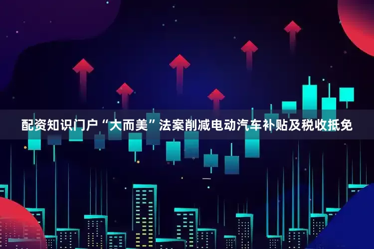 配资知识门户“大而美”法案削减电动汽车补贴及税收抵免