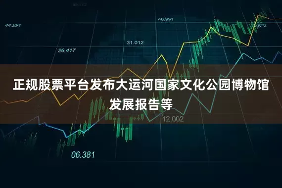 正规股票平台发布大运河国家文化公园博物馆发展报告等