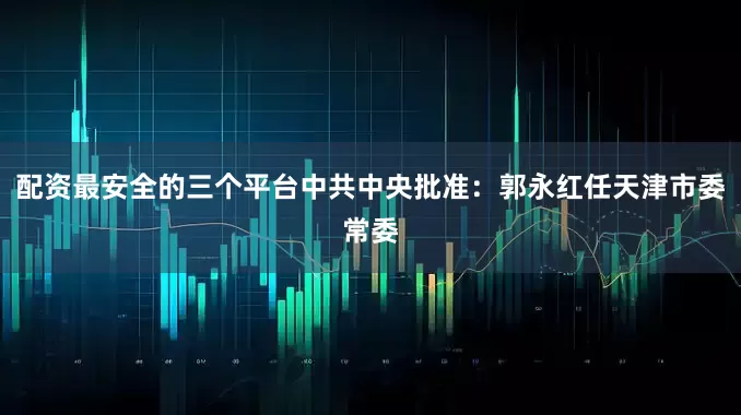 配资最安全的三个平台中共中央批准：郭永红任天津市委常委