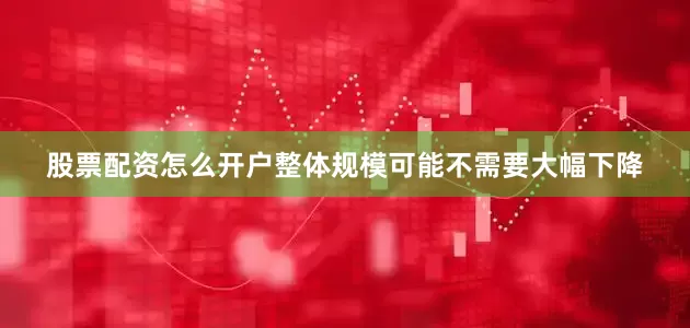 股票配资怎么开户整体规模可能不需要大幅下降