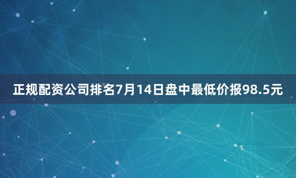正规配资公司排名7月14日盘中最低价报98.5元