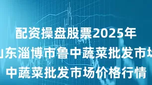 配资操盘股票2025年8月11日山东淄博市鲁中蔬菜批发市场价格行情