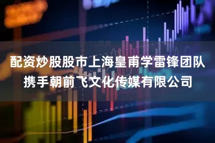 配资炒股股市上海皇甫学雷锋团队携手朝前飞文化传媒有限公司