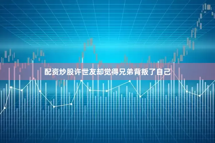 配资炒股许世友却觉得兄弟背叛了自己