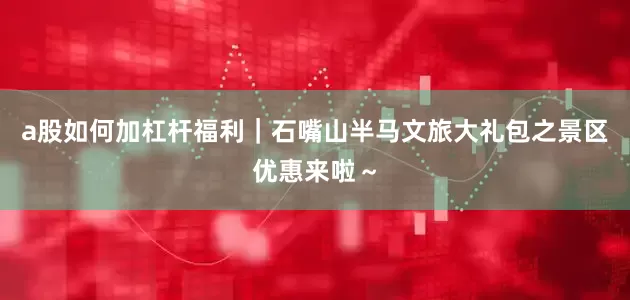 a股如何加杠杆福利｜石嘴山半马文旅大礼包之景区优惠来啦～