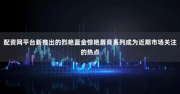 配资网平台新推出的烈艳蓝金惊艳唇膏系列成为近期市场关注的热点