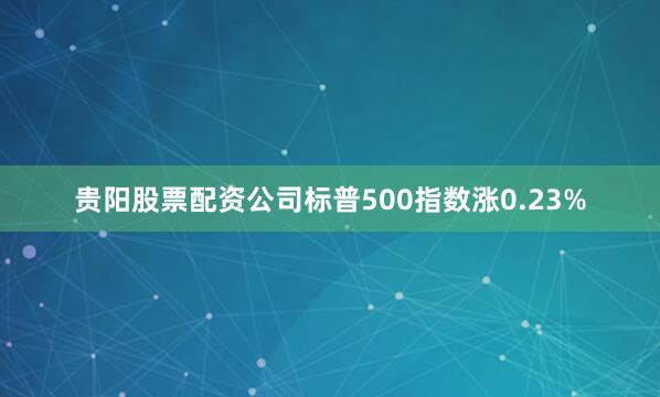 贵阳股票配资公司标普500指数涨0.23%