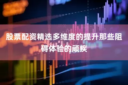 股票配资精选多维度的提升那些阻碍体验的顽疾
