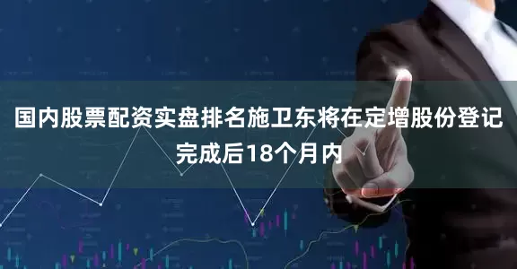 国内股票配资实盘排名施卫东将在定增股份登记完成后18个月内